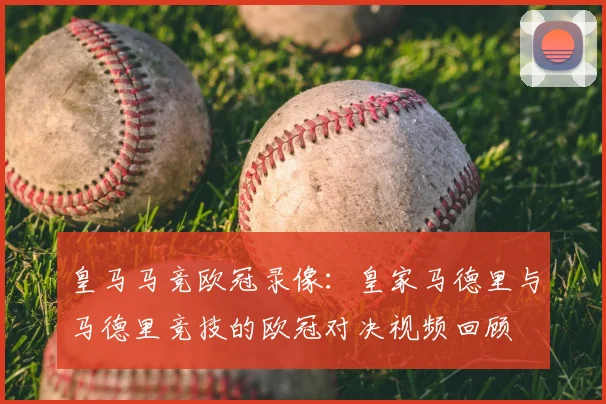 皇马马竞欧冠录像：皇家马德里与马德里竞技的欧冠对决视频回顾