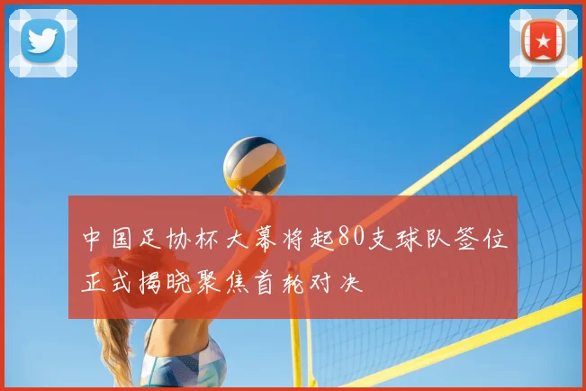 中国足协杯大幕将起80支球队签位正式揭晓聚焦首轮对决