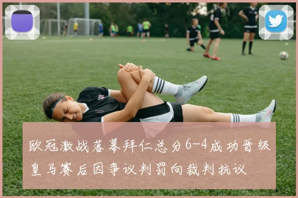欧冠激战落幕拜仁总分6-4成功晋级皇马赛后因争议判罚向裁判抗议