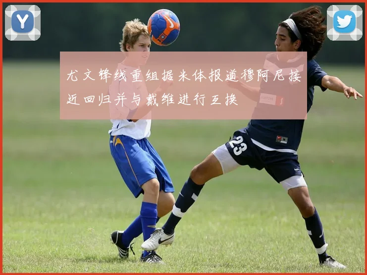 尤文锋线重组据米体报道穆阿尼接近回归并与戴维进行互换