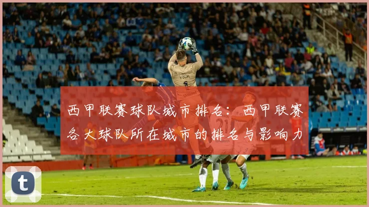 西甲联赛球队城市排名：西甲联赛各大球队所在城市的排名与影响力